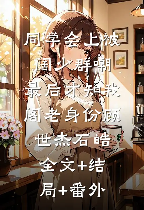 同学会上被阔少群嘲，最后才知我阁老身份顾世杰石皓:全文+结局+番外