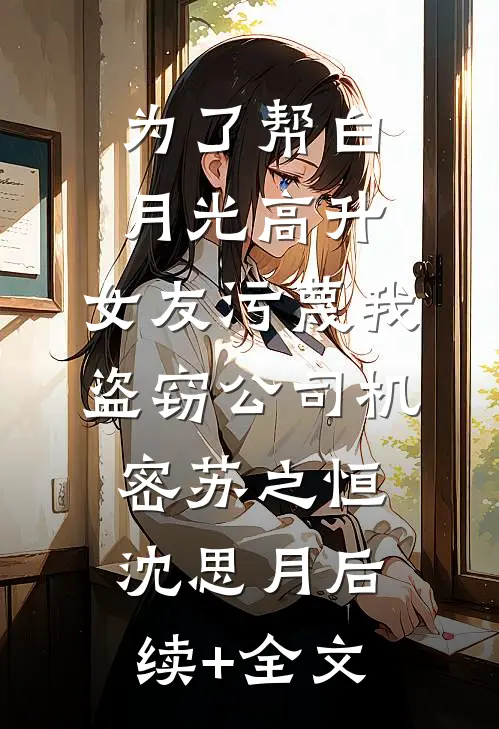 为了帮白月光高升，女友污蔑我盗窃公司机密苏之恒沈思月后续+全文