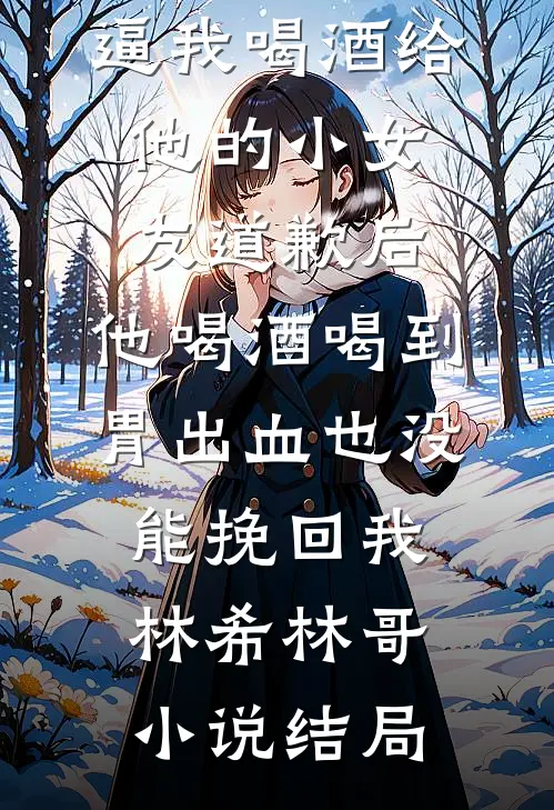 逼我喝酒给他的小女友道歉后，他喝酒喝到胃出血也没能挽回我林希林哥小说结局