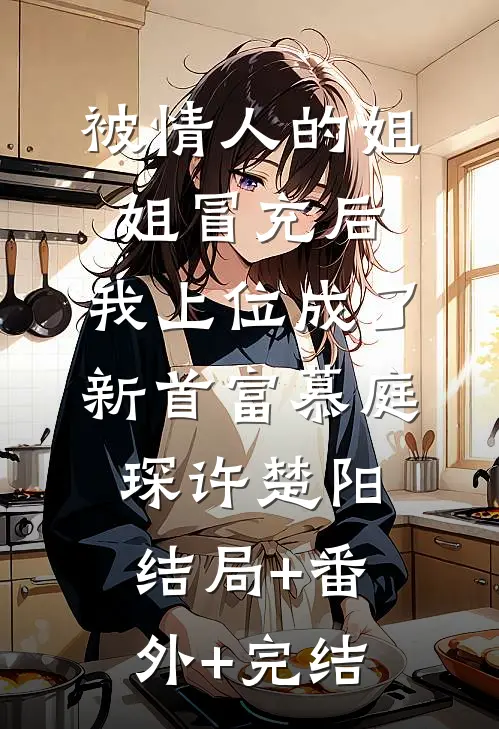 被情人的姐姐冒充后，我上位成了新首富慕庭琛许楚阳:结局+番外+完结