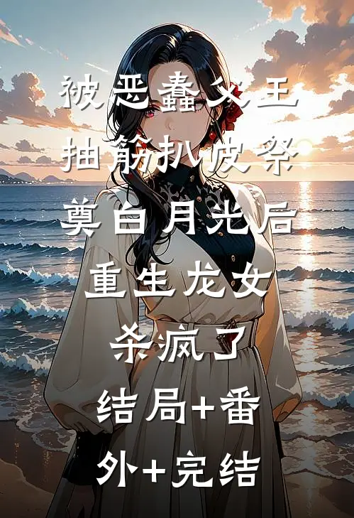 被恶蠢父王抽筋扒皮祭奠白月光后，重生龙女杀疯了:结局+番外+完结