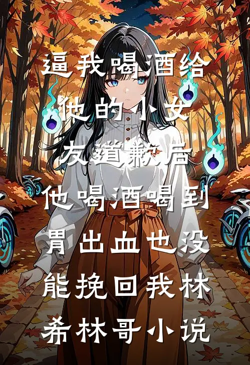 逼我喝酒给他的小女友道歉后，他喝酒喝到胃出血也没能挽回我林希林哥小说