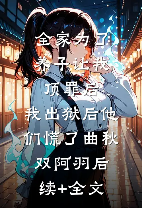 全家为了养子让我顶罪后，我出狱后他们慌了曲秋双阿羽后续+全文