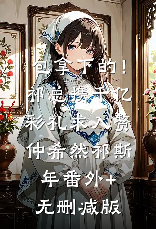 包拿下的！祁总携千亿彩礼求入赘仲希然祁斯年番外+无删减版