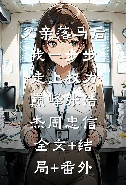 父亲落马后，我一步步走上权力巅峰张浩杰周忠信:全文+结局+番外