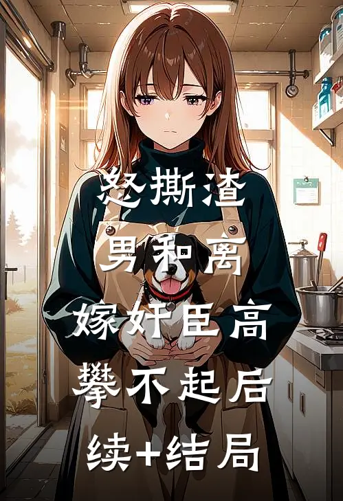 怒撕渣男和离，嫁奸臣高攀不起后续+结局