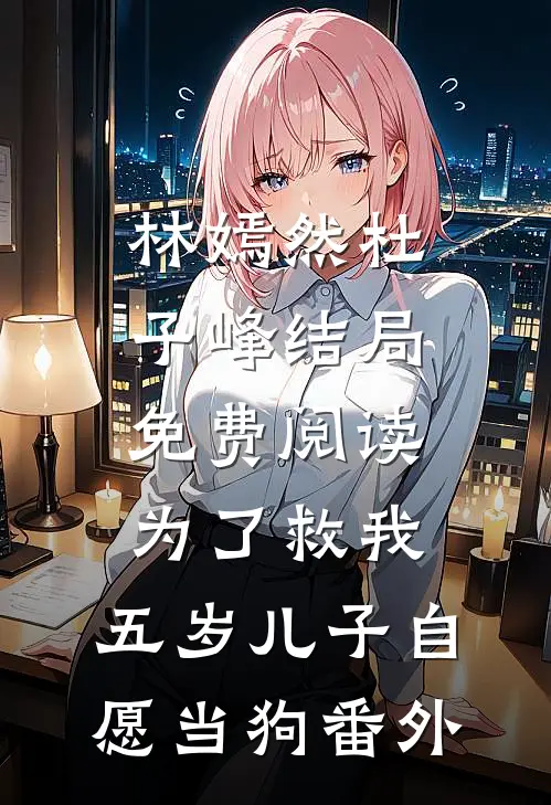 林嫣然杜子峰结局免费阅读为了救我，五岁儿子自愿当狗番外