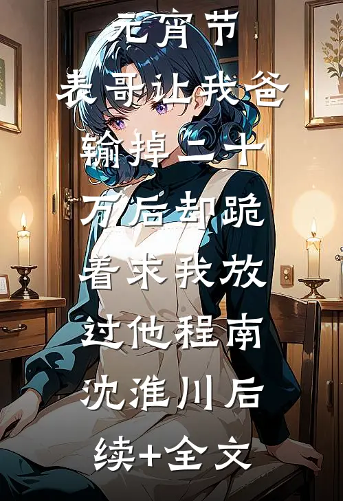 元宵节，表哥让我爸输掉二十万后却跪着求我放过他程南沈淮川后续+全文