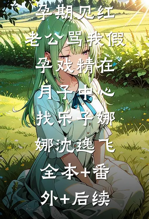 孕期见红，老公骂我假孕戏精在月子中心找乐子娜娜沈逸飞:全本+番外+后续