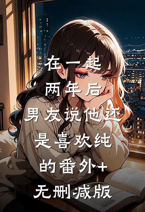 在一起两年后，男友说他还是喜欢纯的番外+无删减版