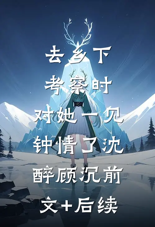 去乡下考察时，对她一见钟情了沈醉顾沉前文+后续
