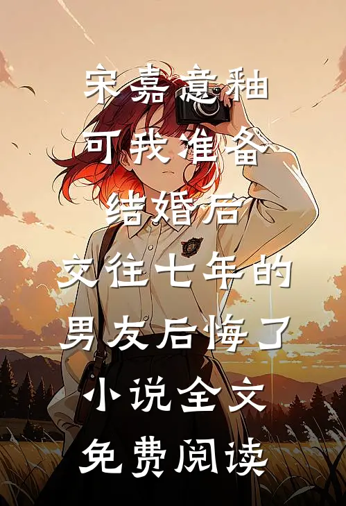 宋嘉意釉可我准备结婚后，交往七年的男友后悔了小说全文免费阅读
