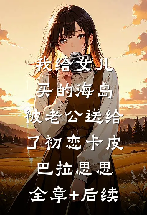 我给女儿买的海岛，被老公送给了初恋卡皮巴拉思思:全章+后续