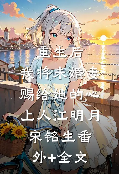 重生后，我将未婚妻赐给她的心上人江明月宋铭生(番外)+(全文)