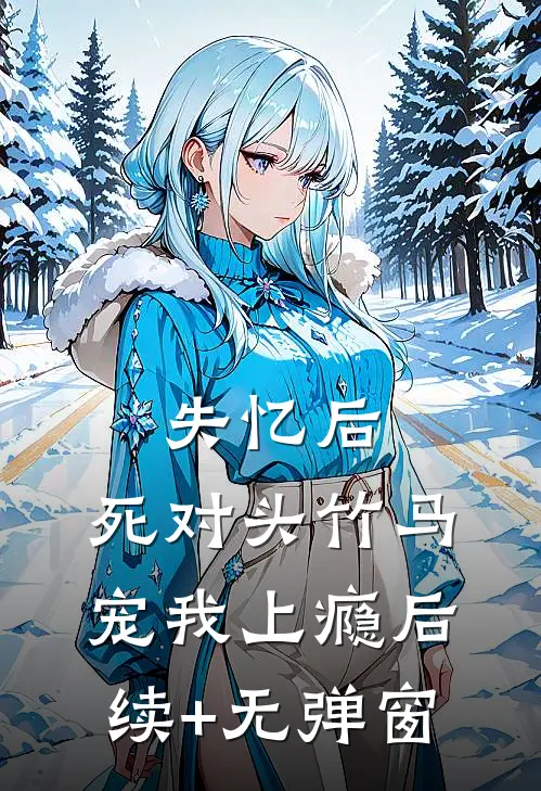 失忆后，死对头竹马宠我上瘾后续+无弹窗