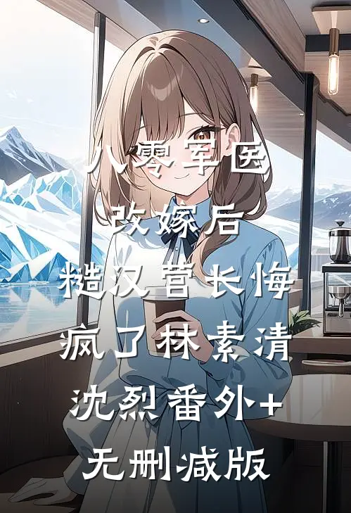 八零军医改嫁后，糙汉营长悔疯了林素清沈烈番外+无删减版