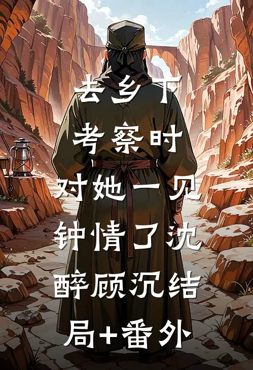 去乡下考察时，对她一见钟情了沈醉顾沉结局+番外
