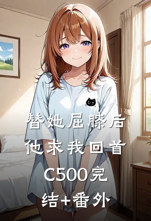替她屈膝后，他求我回首C500完结+番外