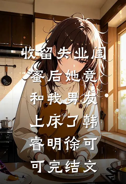 收留失业闺蜜后她竟和我男友上床了韩睿明徐可可完结文