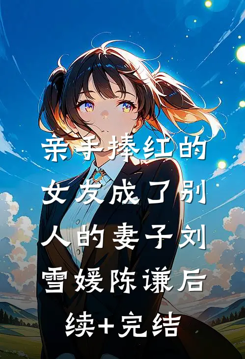 亲手捧红的女友成了别人的妻子刘雪媛陈谦后续+完结