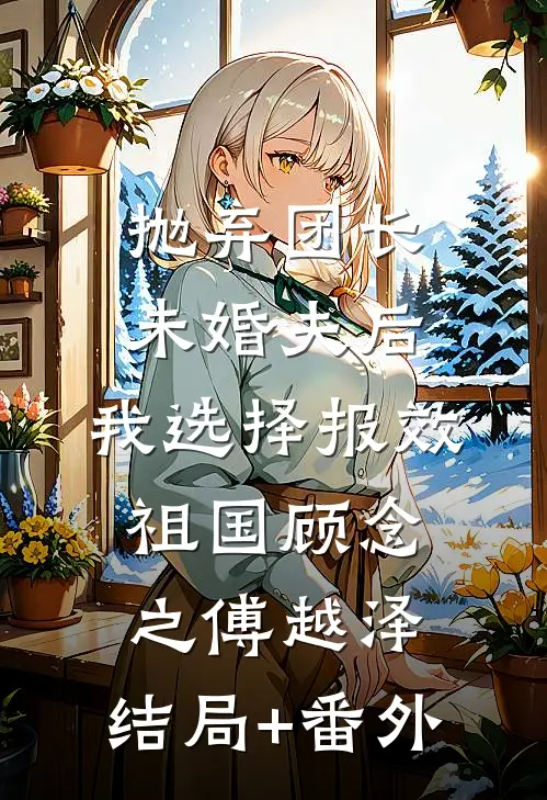 抛弃团长未婚夫后，我选择报效祖国顾念之傅越泽:结局+番外