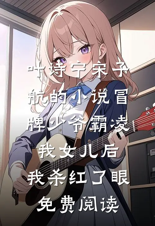 叶诗宁宋子航的小说冒牌少爷霸凌我女儿后，我杀红了眼免费阅读