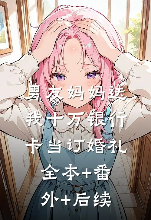 男友妈妈送我十万银行卡当订婚礼:全本+番外+后续