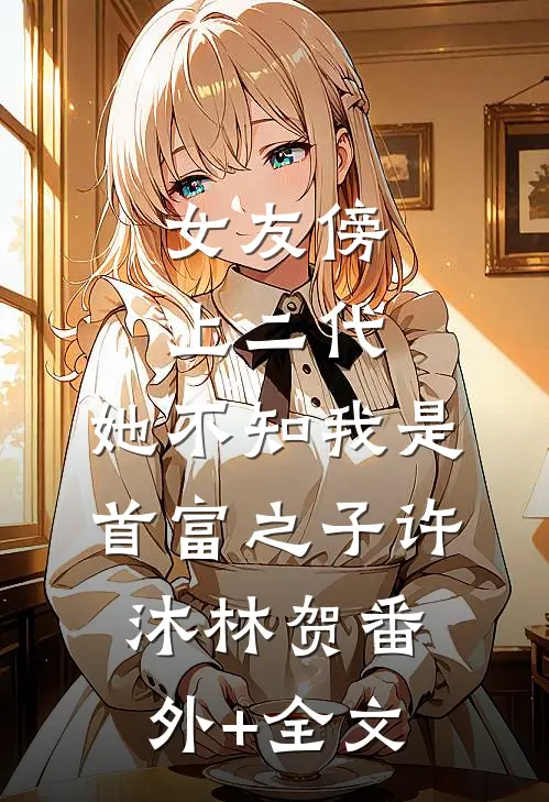 女友傍上二代，她不知我是首富之子许沐林贺(番外)+(全文)
