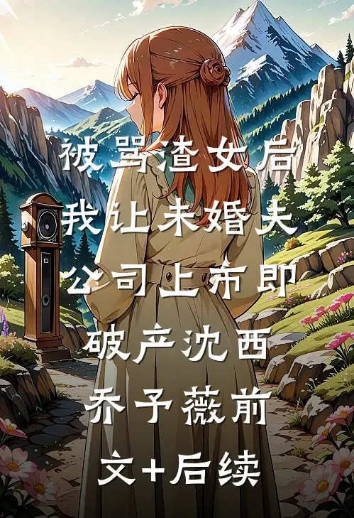 被骂渣女后，我让未婚夫公司上市即破产沈西乔予薇前文+后续