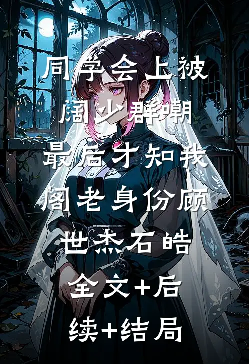 同学会上被阔少群嘲，最后才知我阁老身份顾世杰石皓全文+后续+结局