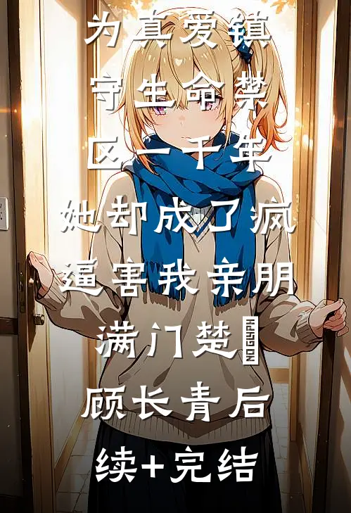 为真爱镇守生命禁区一千年，她却成了疯逼害我亲朋满门楚玥顾长青后续+完结