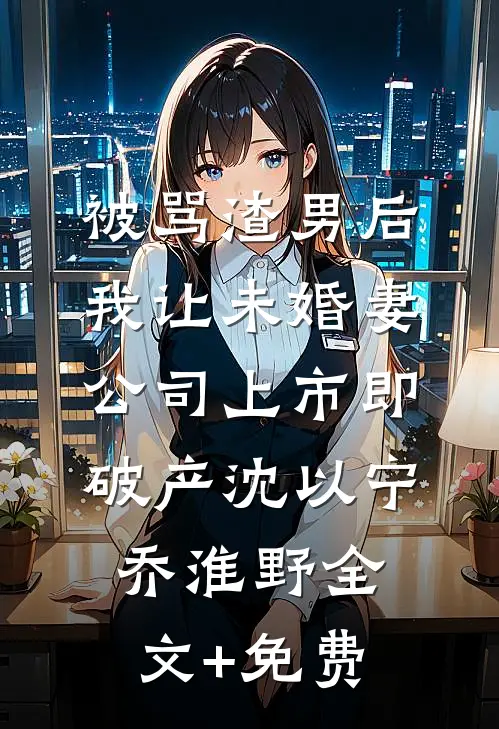 被骂渣男后，我让未婚妻公司上市即破产沈以宁乔淮野全文+免费