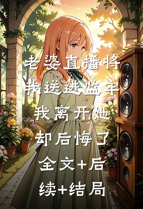 老婆直播将我送进监牢，我离开她却后悔了:全文+后续+结局