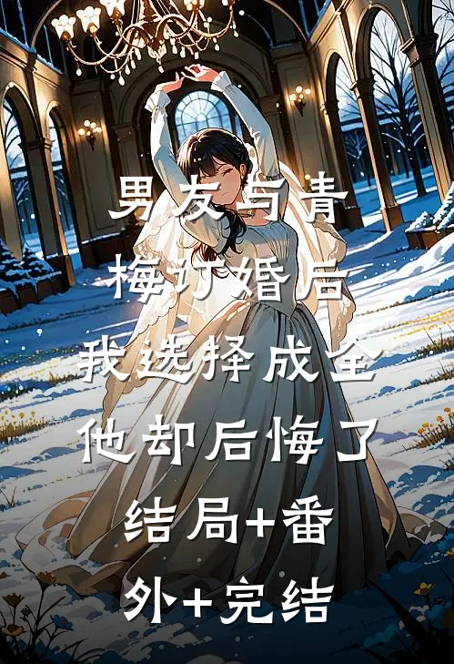男友与青梅订婚后，我选择成全他却后悔了结局+番外+完结