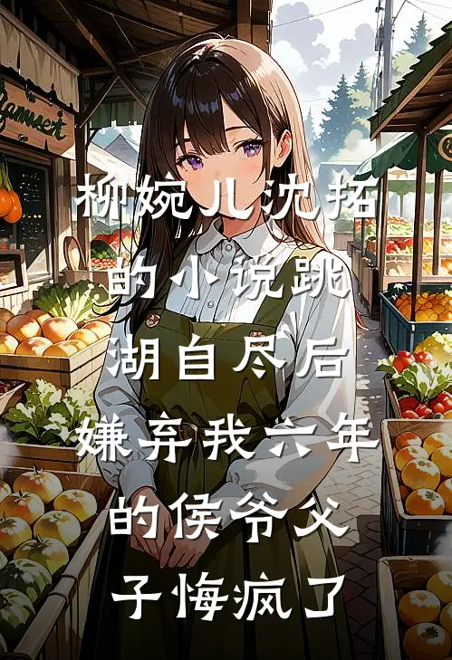 柳婉儿沈拓的小说跳湖自尽后，嫌弃我六年的侯爷父子悔疯了