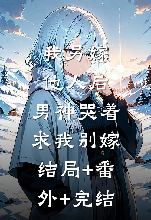 我另嫁他人后，男神哭着求我别嫁结局+番外+完结