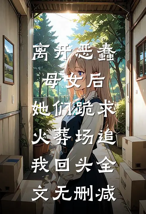 离开恶蠢母女后，她们跪求火葬场追我回头全文无删减