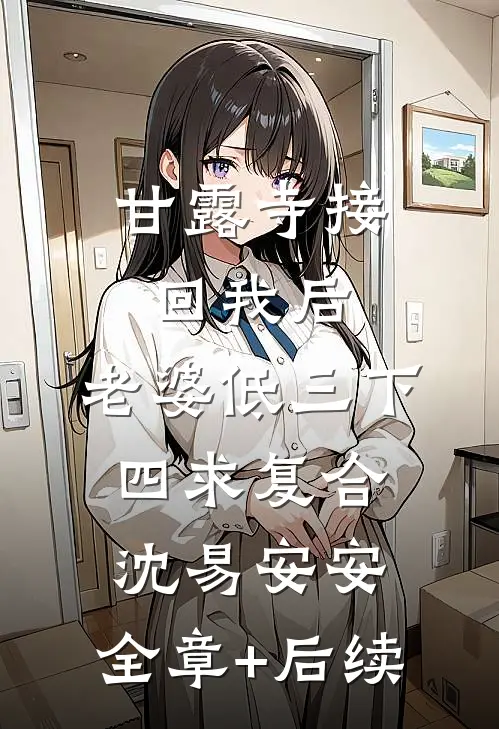 甘露寺接回我后，老婆低三下四求复合沈易安安:全章+后续