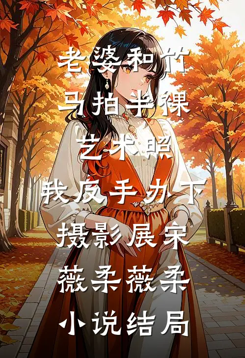 老婆和竹马拍半裸艺术照，我反手办下摄影展宋薇柔薇柔小说结局