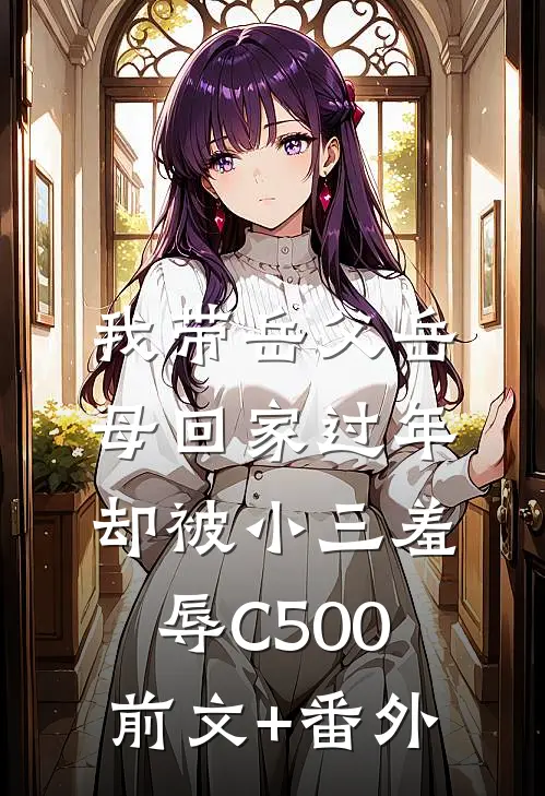 我带岳父岳母回家过年，却被小三羞辱C500前文+番外