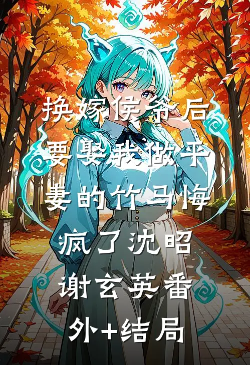 换嫁侯爷后，要娶我做平妻的竹马悔疯了沈昭谢玄英(番外)+(结局)