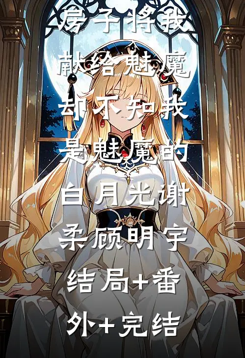 大姨为了抢房子将我献给魅魔，却不知我是魅魔的白月光谢柔顾明宇:结局+番外+完结