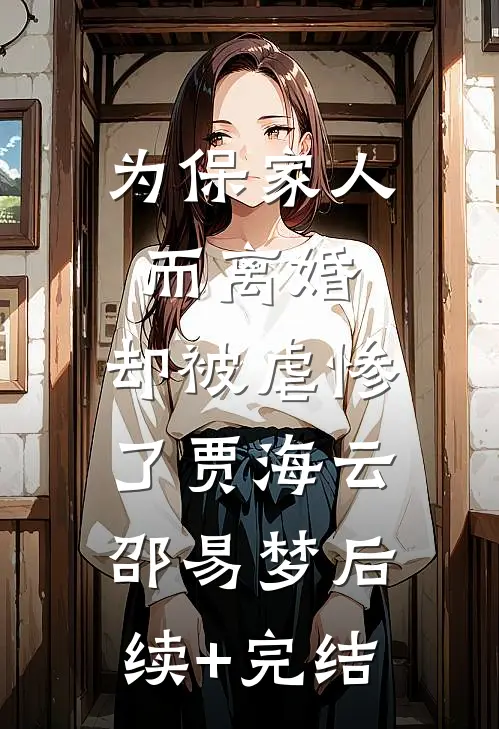 为保家人而离婚，却被虐惨了贾海云邵易梦后续+完结