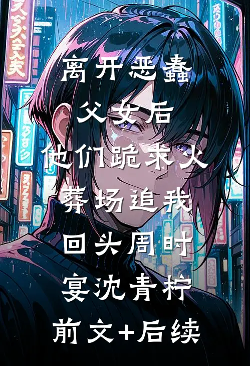 离开恶蠢父女后，他们跪求火葬场追我回头周时宴沈青柠:前文+后续