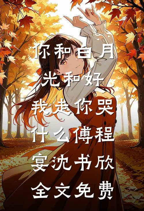 你和白月光和好，我走你哭什么傅程宴沈书欣全文免费