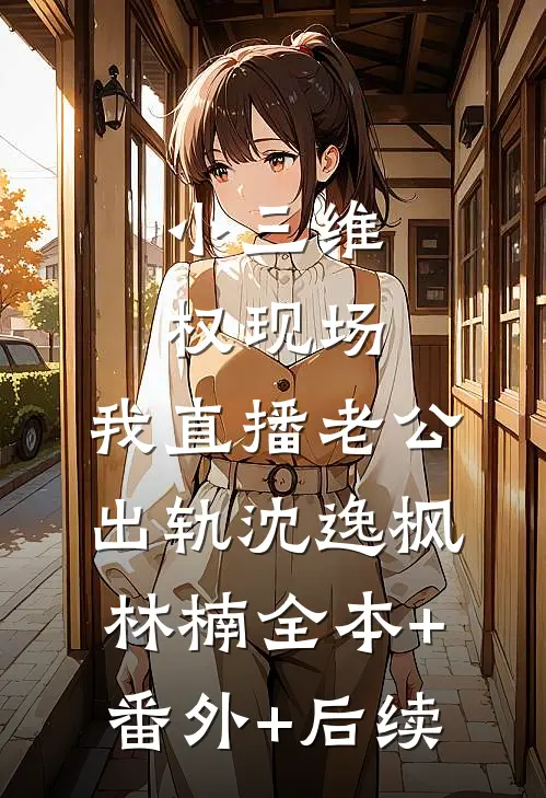 小三维权现场，我直播老公出轨沈逸枫林楠全本+番外+后续
