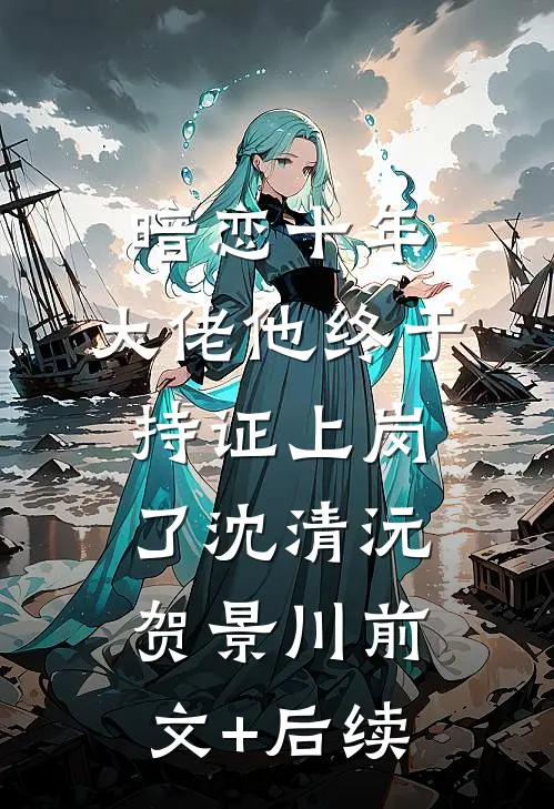 暗恋十年，大佬他终于持证上岗了沈清沅贺景川前文+后续