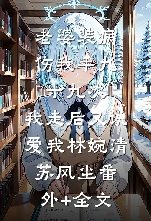老婆装病伤我手九十九次，我走后又说爱我林婉清苏风尘(番外)+(全文)