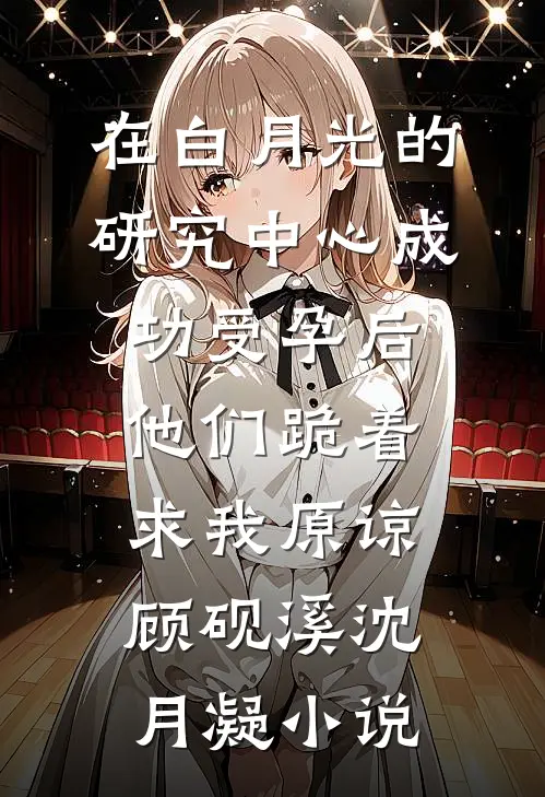 在白月光的研究中心成功受孕后，他们跪着求我原谅顾砚溪沈月凝小说