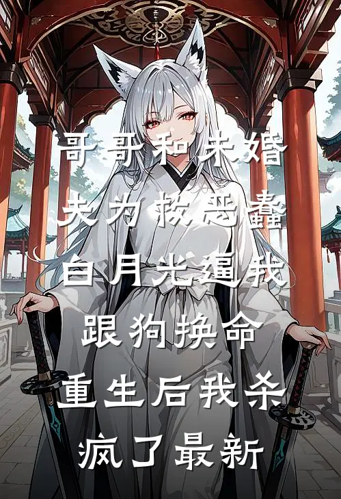哥哥和未婚夫为救恶蠢白月光逼我跟狗换命，重生后我杀疯了最新